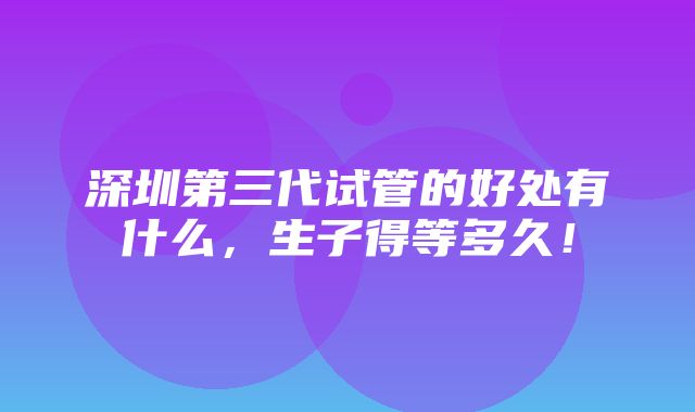 深圳第三代试管的好处有什么，生子得等多久！