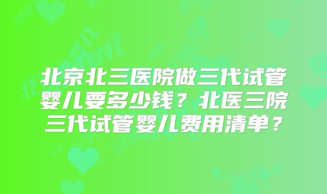 北京北三医院做三代试管婴儿要多少钱？北医三院三代试管婴儿费用清单？