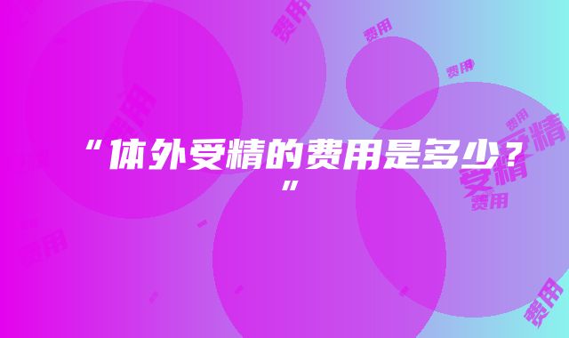 “体外受精的费用是多少？”