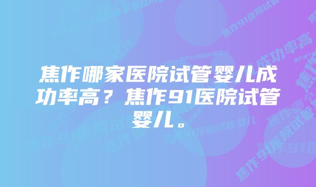 焦作哪家医院试管婴儿成功率高？焦作91医院试管婴儿。