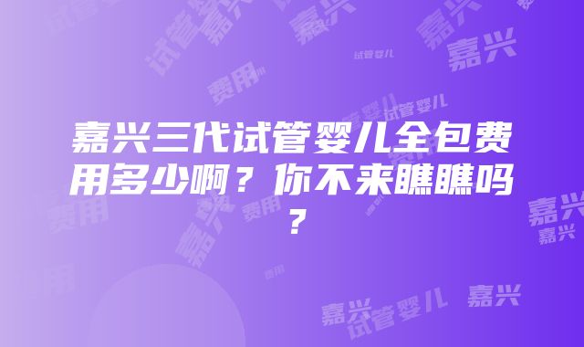 嘉兴三代试管婴儿全包费用多少啊？你不来瞧瞧吗？