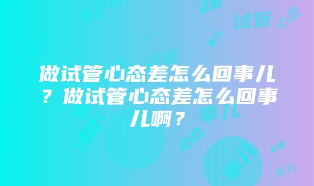 做试管心态差怎么回事儿？做试管心态差怎么回事儿啊？