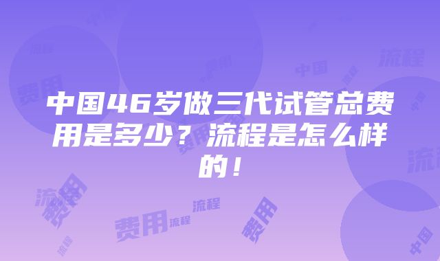 中国46岁做三代试管总费用是多少？流程是怎么样的！