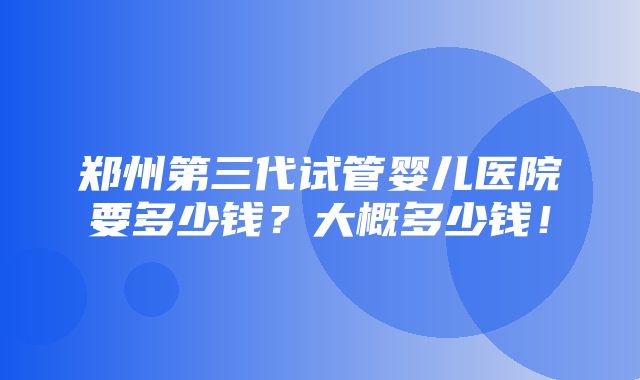 郑州第三代试管婴儿医院要多少钱？大概多少钱！