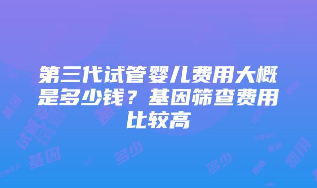 第三代试管婴儿费用大概是多少钱？基因筛查费用比较高