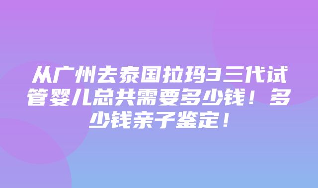 从广州去泰国拉玛3三代试管婴儿总共需要多少钱！多少钱亲子鉴定！