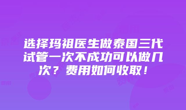 选择玛祖医生做泰国三代试管一次不成功可以做几次？费用如何收取！