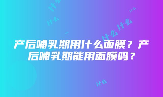 产后哺乳期用什么面膜？产后哺乳期能用面膜吗？