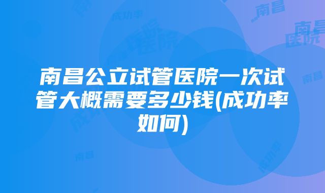 南昌公立试管医院一次试管大概需要多少钱(成功率如何)