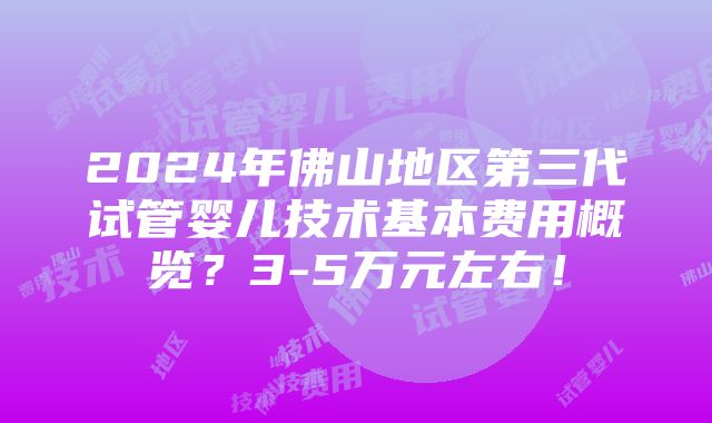 2024年佛山地区第三代试管婴儿技术基本费用概览？3-5万元左右！