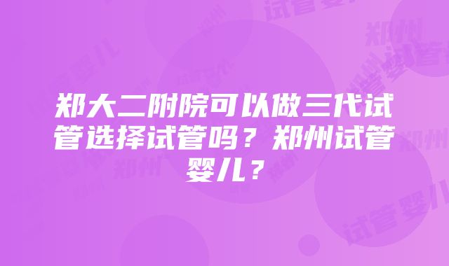 郑大二附院可以做三代试管选择试管吗？郑州试管婴儿？