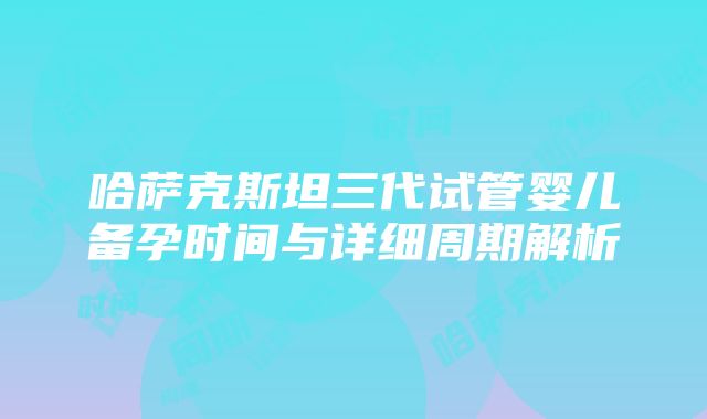 哈萨克斯坦三代试管婴儿备孕时间与详细周期解析