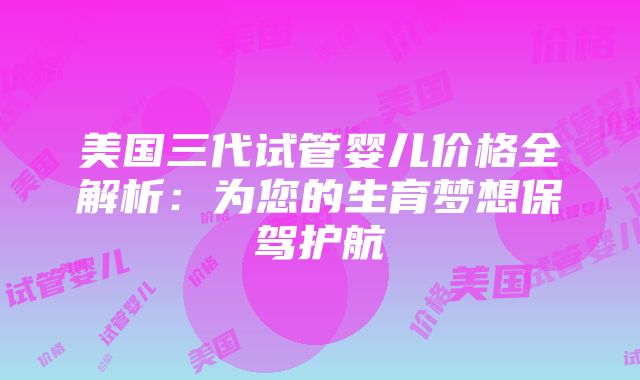 美国三代试管婴儿价格全解析：为您的生育梦想保驾护航