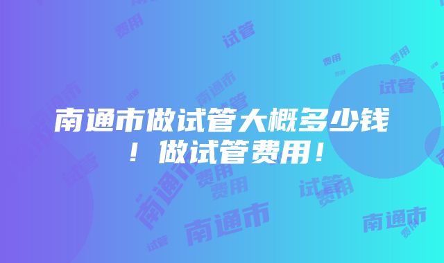 南通市做试管大概多少钱！做试管费用！