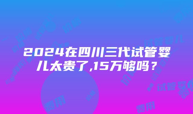 2024在四川三代试管婴儿太贵了,15万够吗？