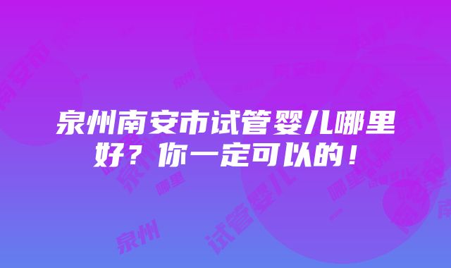 泉州南安市试管婴儿哪里好？你一定可以的！