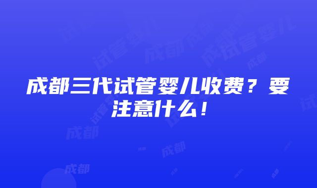 成都三代试管婴儿收费？要注意什么！