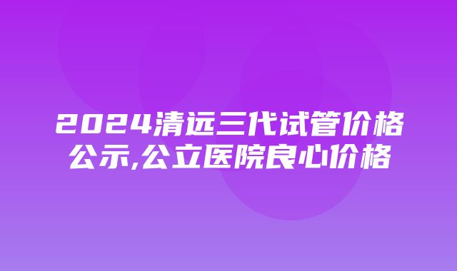 2024清远三代试管价格公示,公立医院良心价格