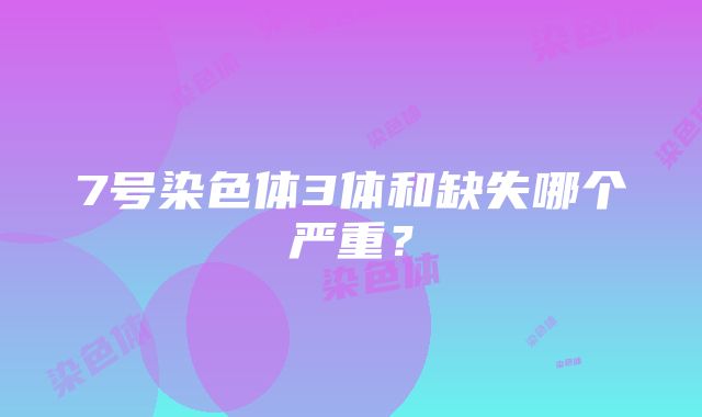 7号染色体3体和缺失哪个严重？