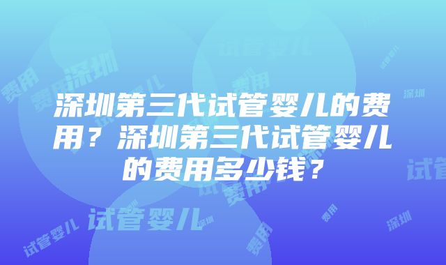 深圳第三代试管婴儿的费用？深圳第三代试管婴儿的费用多少钱？