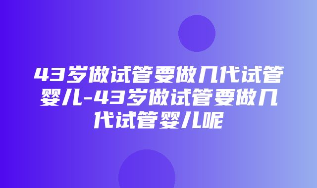 43岁做试管要做几代试管婴儿-43岁做试管要做几代试管婴儿呢