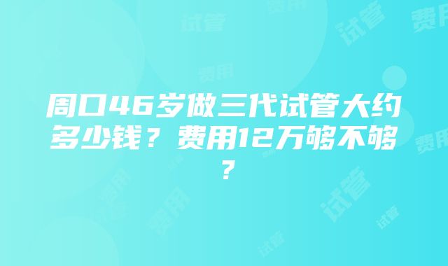 周口46岁做三代试管大约多少钱？费用12万够不够？