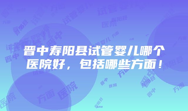 晋中寿阳县试管婴儿哪个医院好，包括哪些方面！