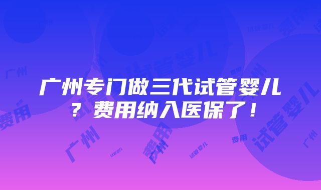 广州专门做三代试管婴儿？费用纳入医保了！