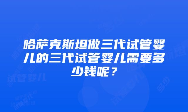 哈萨克斯坦做三代试管婴儿的三代试管婴儿需要多少钱呢？