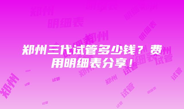 郑州三代试管多少钱？费用明细表分享！