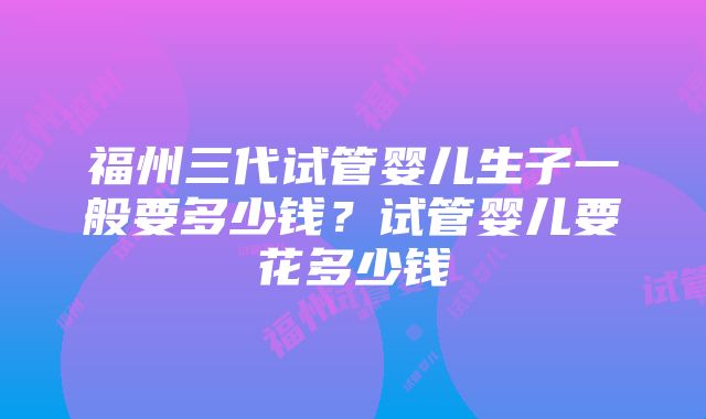 福州三代试管婴儿生子一般要多少钱？试管婴儿要花多少钱