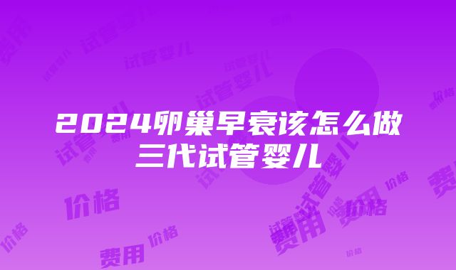 2024卵巢早衰该怎么做三代试管婴儿