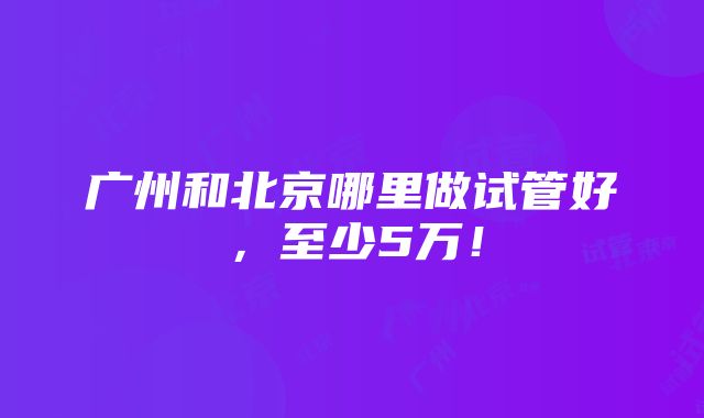 广州和北京哪里做试管好，至少5万！