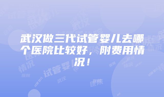 武汉做三代试管婴儿去哪个医院比较好，附费用情况！