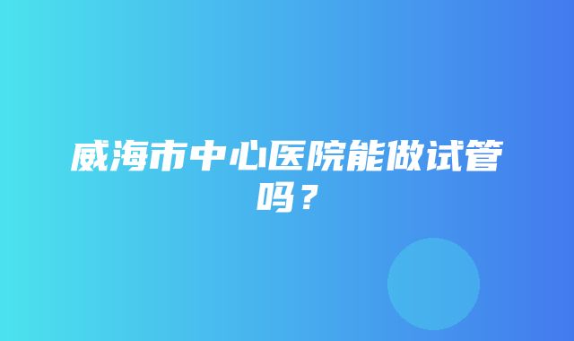 威海市中心医院能做试管吗？