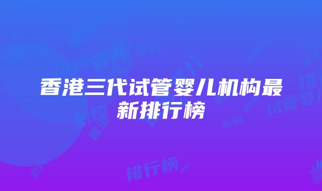 香港三代试管婴儿机构最新排行榜