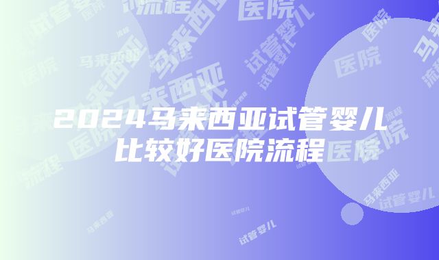 2024马来西亚试管婴儿比较好医院流程