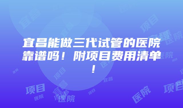 宜昌能做三代试管的医院靠谱吗！附项目费用清单！