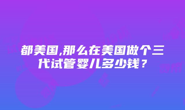 都美国,那么在美国做个三代试管婴儿多少钱？