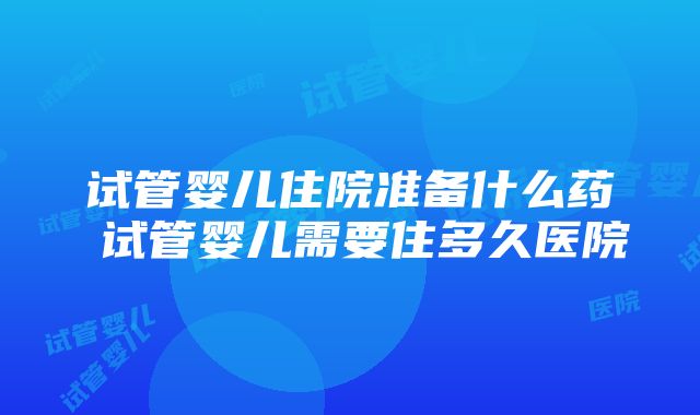 试管婴儿住院准备什么药 试管婴儿需要住多久医院