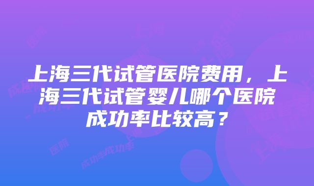 上海三代试管医院费用，上海三代试管婴儿哪个医院成功率比较高？