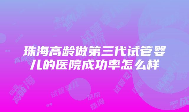 珠海高龄做第三代试管婴儿的医院成功率怎么样