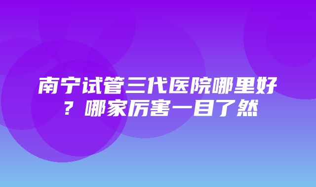 南宁试管三代医院哪里好？哪家厉害一目了然