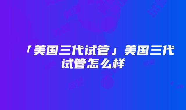 「美国三代试管」美国三代试管怎么样