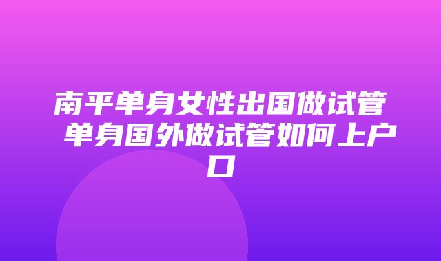 南平单身女性出国做试管 单身国外做试管如何上户口