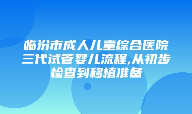 临汾市成人儿童综合医院三代试管婴儿流程,从初步检查到移植准备