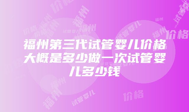 福州第三代试管婴儿价格大概是多少做一次试管婴儿多少钱