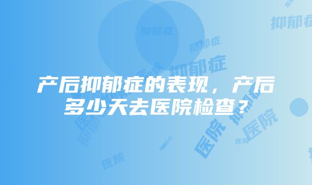 产后抑郁症的表现，产后多少天去医院检查？