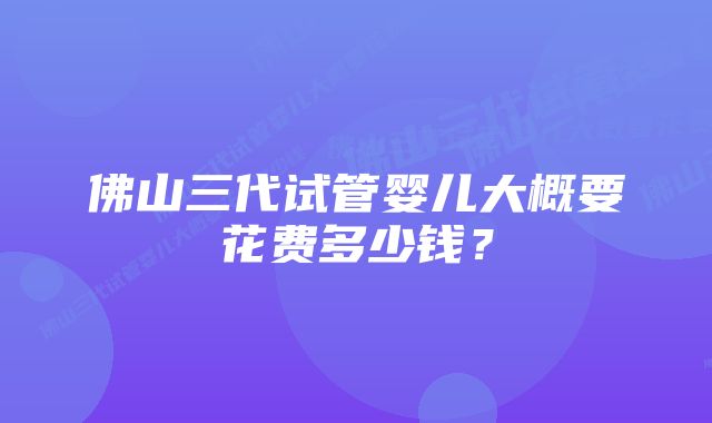 佛山三代试管婴儿大概要花费多少钱？