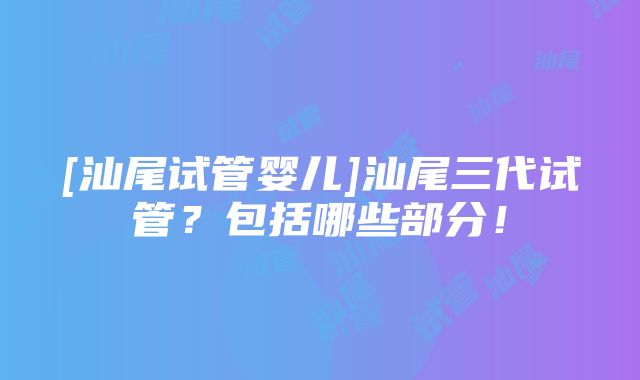 [汕尾试管婴儿]汕尾三代试管？包括哪些部分！